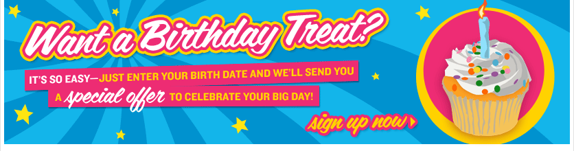 Want a Birthday Treat? IT'S SO EASY--JUST ENTER YOUR BIRTH DATE AND WE'LL SEND YOU A special offer TO CELEBRATE YOUR BIG DAY! | Sign up now